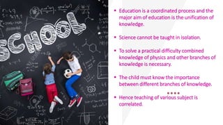  Education is a coordinated process and the
major aim of education is the unification of
knowledge.
 Science cannot be taught in isolation.
 To solve a practical difficulty combined
knowledge of physics and other branches of
knowledge is necessary.
 The child must know the importance
between different branches of knowledge.
 Hence teaching of various subject is
correlated.
 