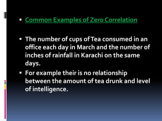  Common Examples of Zero Correlation
 The number of cups ofTea consumed in an
office each day in March and the number of
inches of rainfall in Karachi on the same
days.
 For example their is no relationship
between the amount of tea drunk and level
of intelligence.
 