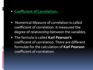  Coefficient of Correlation:-
 Numerical Measure of correlation is called
coefficient of correlation. It measured the
degree of relationship between the variables.
 The formula is called Karl Pearson’s
coefficient of correlation.There are different
formulae for the calculation of Karl Pearson
coefficient of correlation.
 
