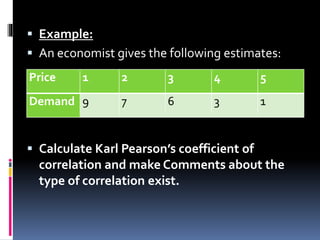  Example:
 An economist gives the following estimates:
 Calculate Karl Pearson’s coefficient of
correlation and make Comments about the
type of correlation exist.
Price 1 2 3 4 5
Demand 9 7 6 3 1
 