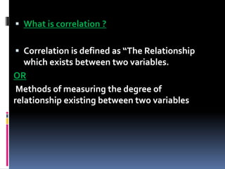  What is correlation ?
 Correlation is defined as “The Relationship
which exists between two variables.
OR
Methods of measuring the degree of
relationship existing between two variables
 