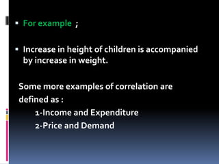  For example ;
 Increase in height of children is accompanied
by increase in weight.
Some more examples of correlation are
defined as :
1-Income and Expenditure
2-Price and Demand
 