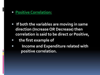  Positive Correlation:
 If both the variables are moving in same
direction (Increase OR Decrease) then
correlation is said to be direct or Positive,
 the first example of
 Income and Expenditure related with
positive correlation.
 