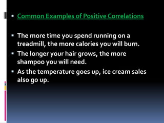  Common Examples of Positive Correlations
 The more time you spend running on a
treadmill, the more calories you will burn.
 The longer your hair grows, the more
shampoo you will need.
 As the temperature goes up, ice cream sales
also go up.
 