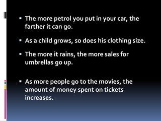  The more petrol you put in your car, the
farther it can go.
 As a child grows, so does his clothing size.
 The more it rains, the more sales for
umbrellas go up.
 As more people go to the movies, the
amount of money spent on tickets
increases.
 