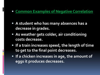  Common Examples of Negative Correlation
 A student who has many absences has a
decrease in grades.
 As weather gets colder, air conditioning
costs decrease.
 If a train increases speed, the length of time
to get to the final point decreases.
 If a chicken increases in age, the amount of
eggs it produces decreases.
 