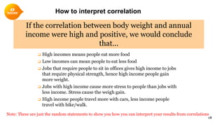 How to interpret correlation
 High incomes means people eat more food
 Low incomes can mean people to eat less food
 Jobs that require people to sit in offices gives high income to jobs
that require physical strength, hence high income people gain
more weight.
 Jobs with high income cause more stress to people than jobs with
less income. Stress cause the weigh gain.
 High income people travel more with cars, less income people
travel with bike/walk.
18
If the correlation between body weight and annual
income were high and positive, we would conclude
that…
Note: These are just the random statements to show you how you can interpret your results from correlations
 