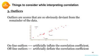 Things to consider while interpreting correlation
22
3. Outliers
Outliers are scores that are so obviously deviant from the
remainder of the data.
On-line outliers ---- artificially inflate the correlation coefficient.
Off-line outliers --- artificially deflate the correlation coefficient
https://conversionxl.com/blog/outliers/
 