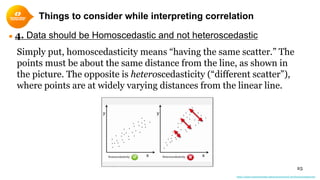 25
● 4. Data should be Homoscedastic and not heteroscedastic
Simply put, homoscedasticity means “having the same scatter.” The
points must be about the same distance from the line, as shown in
the picture. The opposite is heteroscedasticity (“different scatter”),
where points are at widely varying distances from the linear line.
https://www.statisticshowto.datasciencecentral.com/homoscedasticity/
Things to consider while interpreting correlation
 