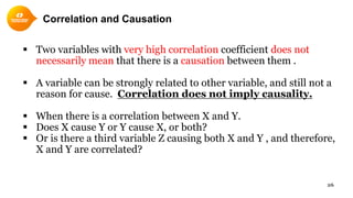 26
Correlation and Causation
 Two variables with very high correlation coefficient does not
necessarily mean that there is a causation between them .
 A variable can be strongly related to other variable, and still not a
reason for cause. Correlation does not imply causality.
 When there is a correlation between X and Y.
 Does X cause Y or Y cause X, or both?
 Or is there a third variable Z causing both X and Y , and therefore,
X and Y are correlated?
 