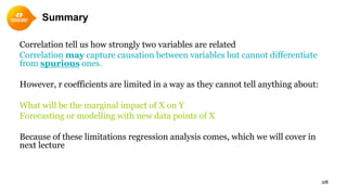 Summary
28
Correlation tell us how strongly two variables are related
Correlation may capture causation between variables but cannot differentiate
from spurious ones.
However, r coefficients are limited in a way as they cannot tell anything about:
What will be the marginal impact of X on Y
Forecasting or modelling with new data points of X
Because of these limitations regression analysis comes, which we will cover in
next lecture
 