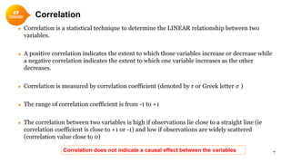 Correlation
● Correlation is a statistical technique to determine the LINEAR relationship between two
variables.
● A positive correlation indicates the extent to which those variables increase or decrease while
a negative correlation indicates the extent to which one variable increases as the other
decreases.
● Correlation is measured by correlation coefficient (denoted by r or Greek letter 𝜎𝜎 )
● The range of correlation coefficient is from -1 to +1
● The correlation between two variables is high if observations lie close to a straight line (ie
correlation coefficient is close to +1 or -1) and low if observations are widely scattered
(correlation value close to 0)
7Correlation does not indicate a causal effect between the variables
 