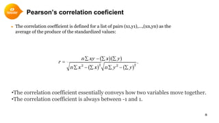 Pearson’s correlation coeficient
● The correlation coefficient is defined for a list of pairs (x1,y1),…,(xn,yn) as the
average of the produce of the standardized values:
8
•The correlation coefficient essentially conveys how two variables move together.
•The correlation coefficient is always between -1 and 1.
( )( )
( ) ( )2 22 2
.
n xy x y
r
n x x n y y
∑ − ∑ ∑
=
∑ − ∑ ∑ − ∑
 