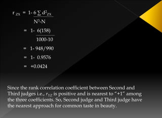 r ZX = 1- 6 ∑ d2
ZX
N3-N
= 1- 6(158)
1000-10
= 1- 948/990
= 1- 0.9576
= +0.0424
Since the rank correlation coefficient between Second and
Third judges i.e., rYZ is positive and is nearest to “+1” among
the three coefficients. So, Second judge and Third judge have
the nearest approach for common taste in beauty.
 