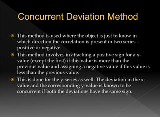  This method is used where the object is just to know in
which direction the correlation is present in two series –
positive or negative.
 This method involves in attaching a positive sign for a x-
value (except the first) if this value is more than the
previous value and assigning a negative value if this value is
less than the previous value.
 This is done for the y-series as well. The deviation in the x-
value and the corresponding y-value is known to be
concurrent if both the deviations have the same sign.
 