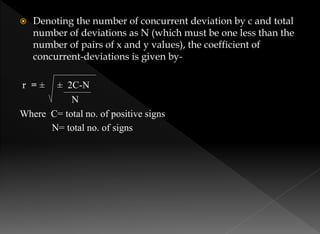  Denoting the number of concurrent deviation by c and total
number of deviations as N (which must be one less than the
number of pairs of x and y values), the coefficient of
concurrent-deviations is given by-
r = ± ± 2C-N
N
Where C= total no. of positive signs
N= total no. of signs
 