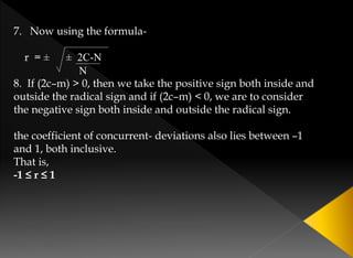 7. Now using the formula-
r = ± ± 2C-N
N
8. If (2c–m) > 0, then we take the positive sign both inside and
outside the radical sign and if (2c–m) < 0, we are to consider
the negative sign both inside and outside the radical sign.
the coefficient of concurrent- deviations also lies between –1
and 1, both inclusive.
That is,
-1 ≤ r ≤ 1
 