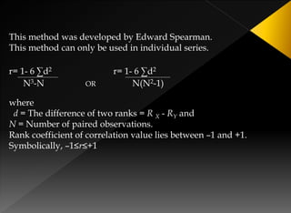 This method was developed by Edward Spearman.
This method can only be used in individual series.
r= 1- 6 ∑d2 r= 1- 6 ∑d2
N3-N OR N(N2-1)
where
d = The difference of two ranks = R X - RY and
N = Number of paired observations.
Rank coefficient of correlation value lies between –1 and +1.
Symbolically, –1≤r≤+1
 