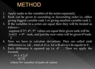 1. Apply ranks to the variables of the series separately.
2. Rank can be given in ascending or descending order i.e. either
giving biggest variable rank 1 or giving smallest variable rank 1.
3. If the variables in a series are equal then they will be treated as
follows –
suppose if 3rd, 4th, 5th values are equal their given rank will be
3+4+5 = 4th rank, and just the nest value will be given 6thrank.
3
4. Now we have to calculate deviations. They are called rank
differences i.e. (d) , total of d i.e. Σd will always be equals to 0.
5. Each difference is squared up i.e. d2 . Then we apply the
formula
r= 1- 6 ∑d2
N3-N
where N= number of pairs of values
 
