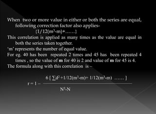 When two or more value in either or both the series are equal,
following correction factor also applies-
{1/12(m3-m)+……}
This correlation is applied as many times as the value are equal in
both the series taken together.
‘m’ represents the number of equal value.
For eg. 40 has been repeated 2 times and 45 has been repeated 4
times , so the value of m for 40 is 2 and value of m for 45 is 4.
The formula along with this correlation is –
6 [ ∑d2 +1/12(m3-m)+ 1/12(m3-m) …… ]
r = 1 –
N3-N
 