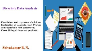 Bivariate Data Analysis
Correlation and regression -Definition,
Explanation of concepts, Karl Pearson
and Spearman’s rank correlation;
Curve Fitting - Linear and quadratic.
 