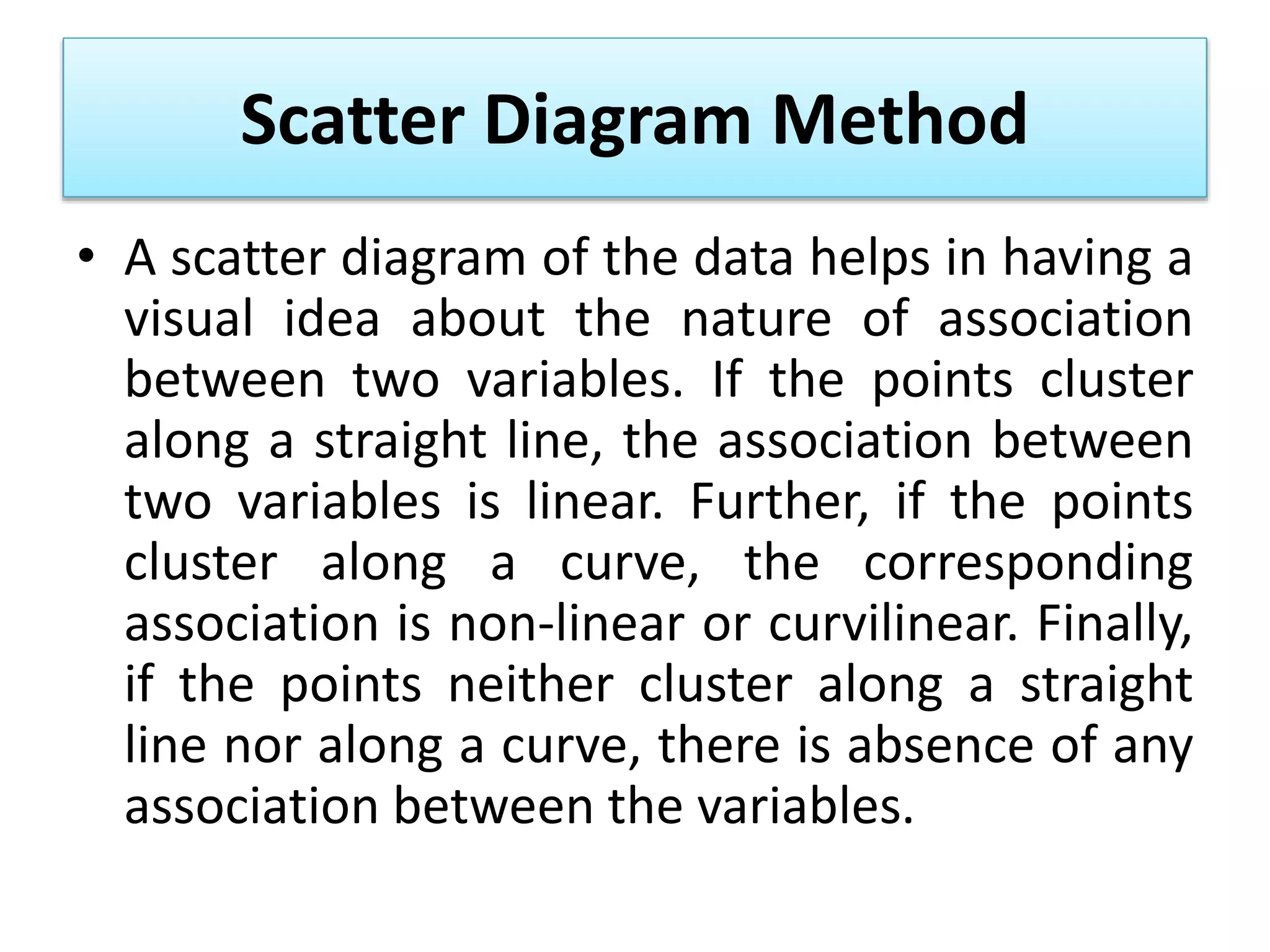 Scatter Diagram Method
• A scatter diagram of the data helps in having a
visual idea about the nature of association
between two variables. If the points cluster
along a straight line, the association between
two variables is linear. Further, if the points
cluster along a curve, the corresponding
association is non-linear or curvilinear. Finally,
if the points neither cluster along a straight
line nor along a curve, there is absence of any
association between the variables.
 