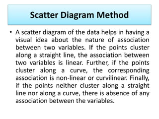 Scatter Diagram Method
• A scatter diagram of the data helps in having a
visual idea about the nature of association
between two variables. If the points cluster
along a straight line, the association between
two variables is linear. Further, if the points
cluster along a curve, the corresponding
association is non-linear or curvilinear. Finally,
if the points neither cluster along a straight
line nor along a curve, there is absence of any
association between the variables.
 