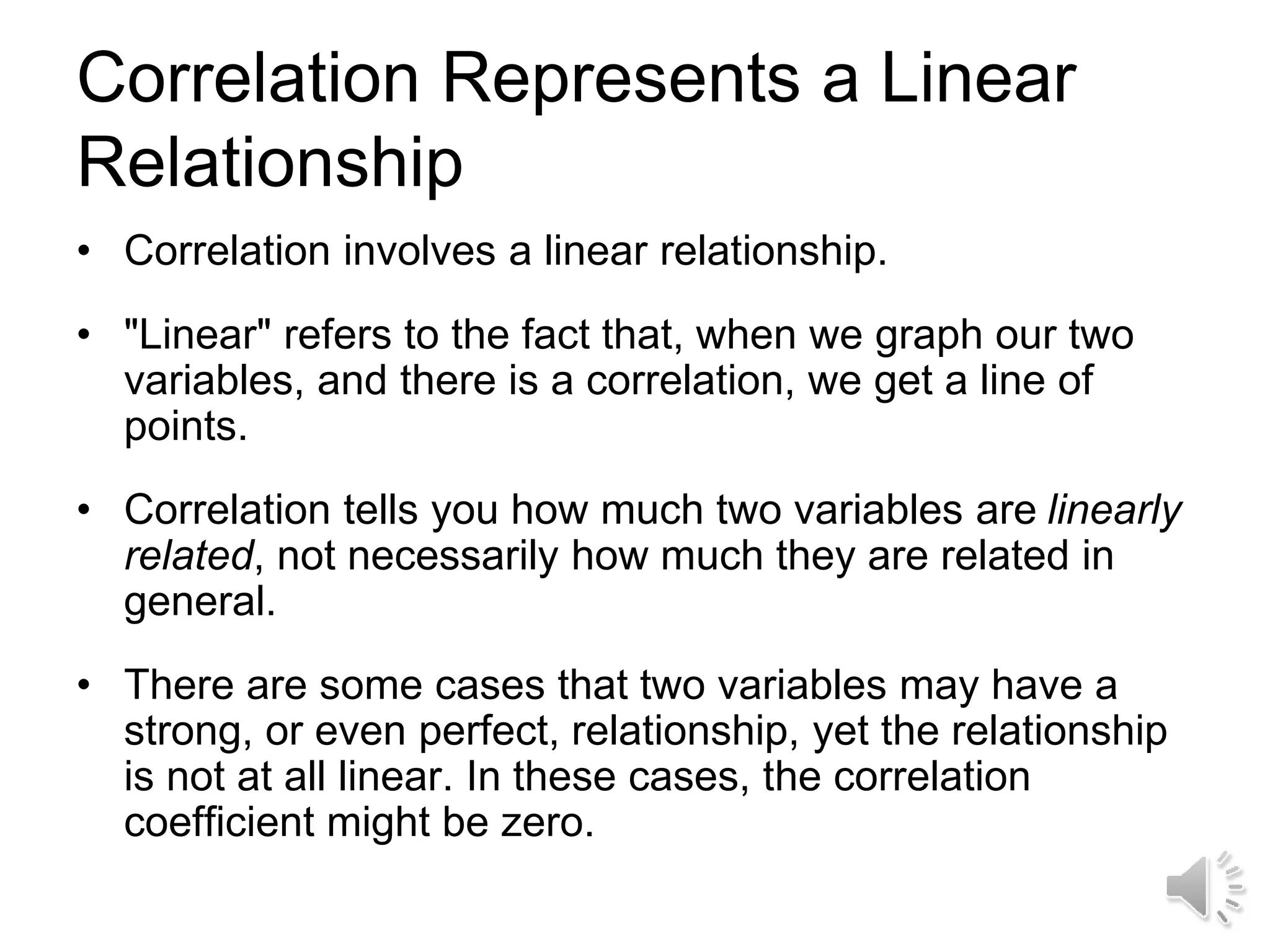 Correlation Represents a Linear
Relationship
• Correlation involves a linear relationship.
• "Linear" refers to the fact that, when we graph our two
variables, and there is a correlation, we get a line of
points.
• Correlation tells you how much two variables are linearly
related, not necessarily how much they are related in
general.
• There are some cases that two variables may have a
strong, or even perfect, relationship, yet the relationship
is not at all linear. In these cases, the correlation
coefficient might be zero.
 