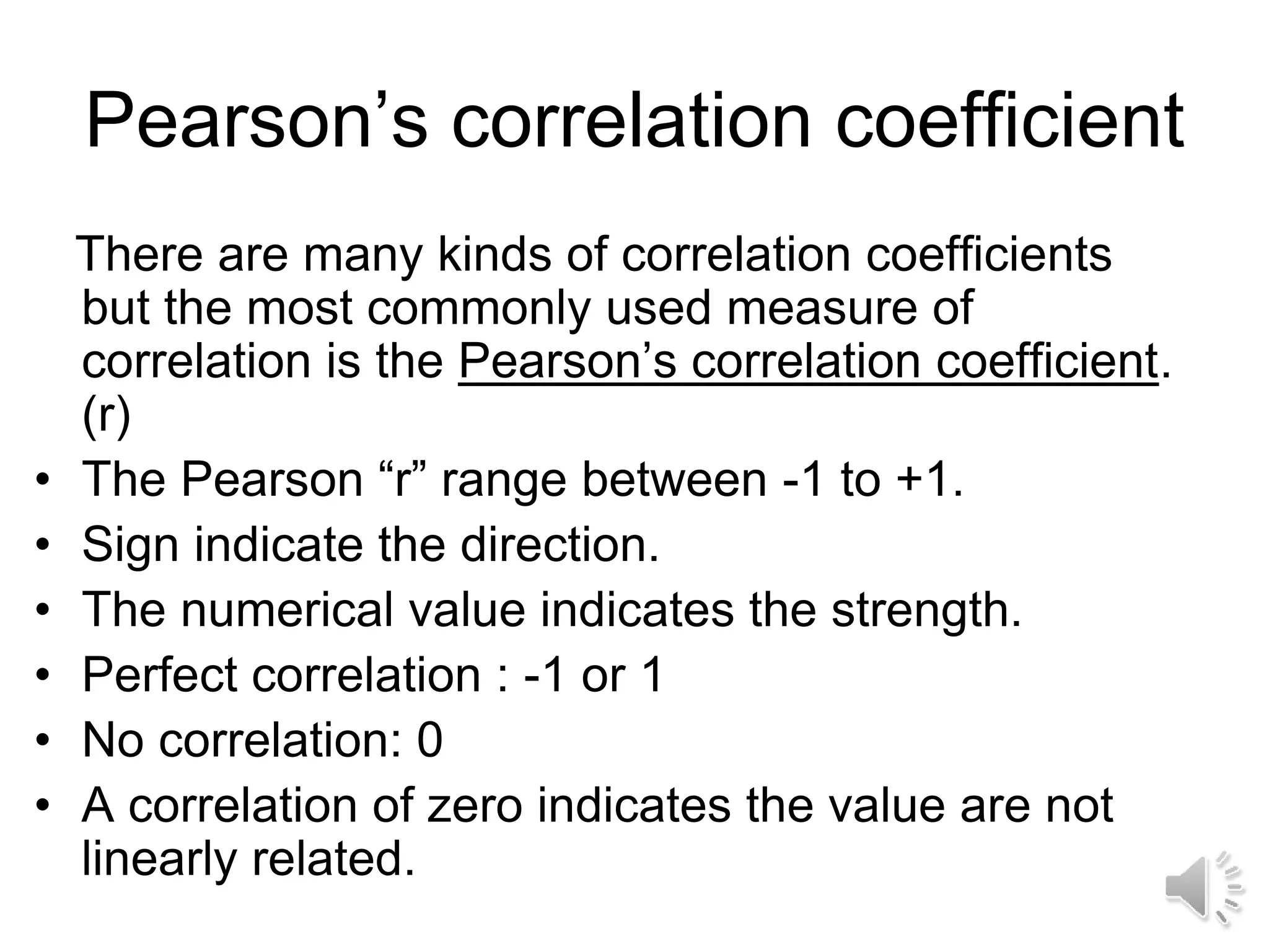 Pearson’s correlation coefficient
There are many kinds of correlation coefficients
but the most commonly used measure of
correlation is the Pearson’s correlation coefficient.
(r)
• The Pearson “r” range between -1 to +1.
• Sign indicate the direction.
• The numerical value indicates the strength.
• Perfect correlation : -1 or 1
• No correlation: 0
• A correlation of zero indicates the value are not
linearly related.
 