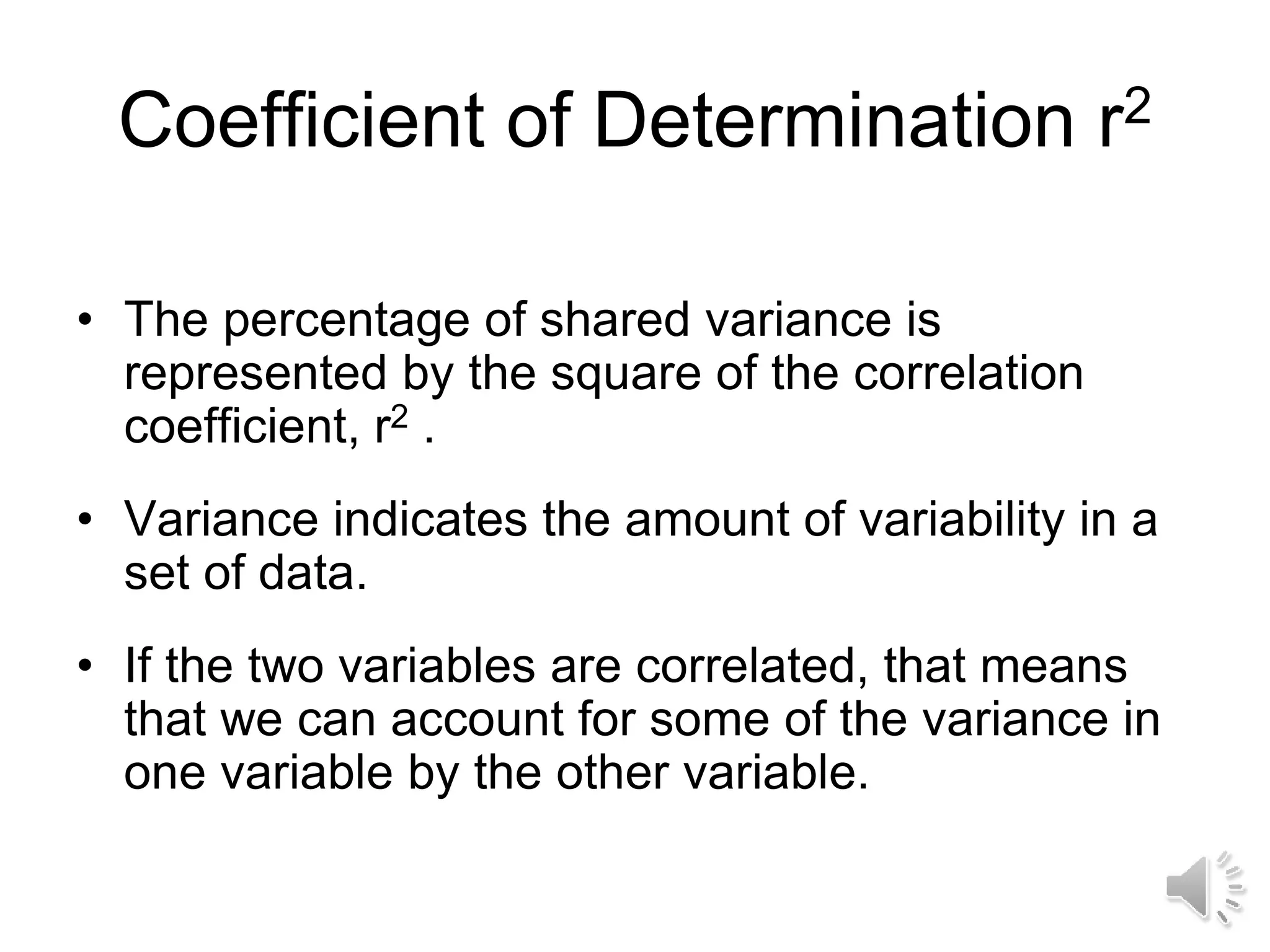 Coefficient of Determination r2
• The percentage of shared variance is
represented by the square of the correlation
coefficient, r2 .
• Variance indicates the amount of variability in a
set of data.
• If the two variables are correlated, that means
that we can account for some of the variance in
one variable by the other variable.
 