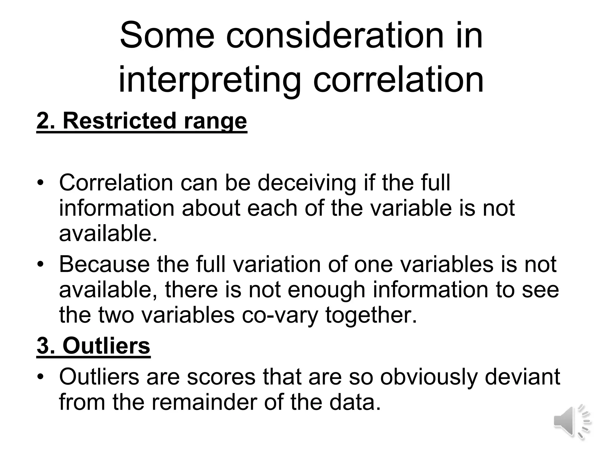 Some consideration in
interpreting correlation
2. Restricted range
• Correlation can be deceiving if the full
information about each of the variable is not
available.
• Because the full variation of one variables is not
available, there is not enough information to see
the two variables co-vary together.
3. Outliers
• Outliers are scores that are so obviously deviant
from the remainder of the data.
 