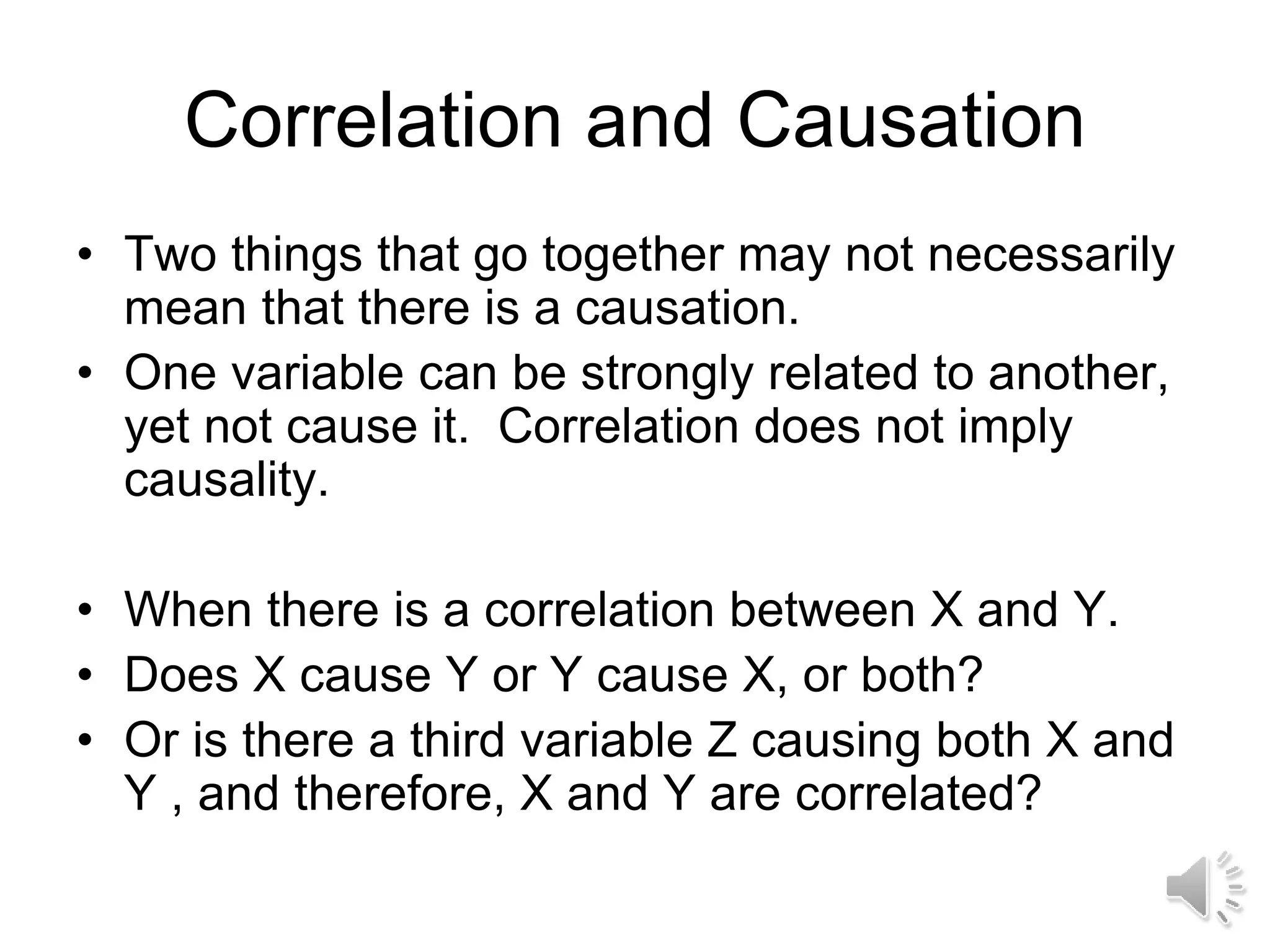 Correlation and Causation
• Two things that go together may not necessarily
mean that there is a causation.
• One variable can be strongly related to another,
yet not cause it. Correlation does not imply
causality.
• When there is a correlation between X and Y.
• Does X cause Y or Y cause X, or both?
• Or is there a third variable Z causing both X and
Y , and therefore, X and Y are correlated?
 