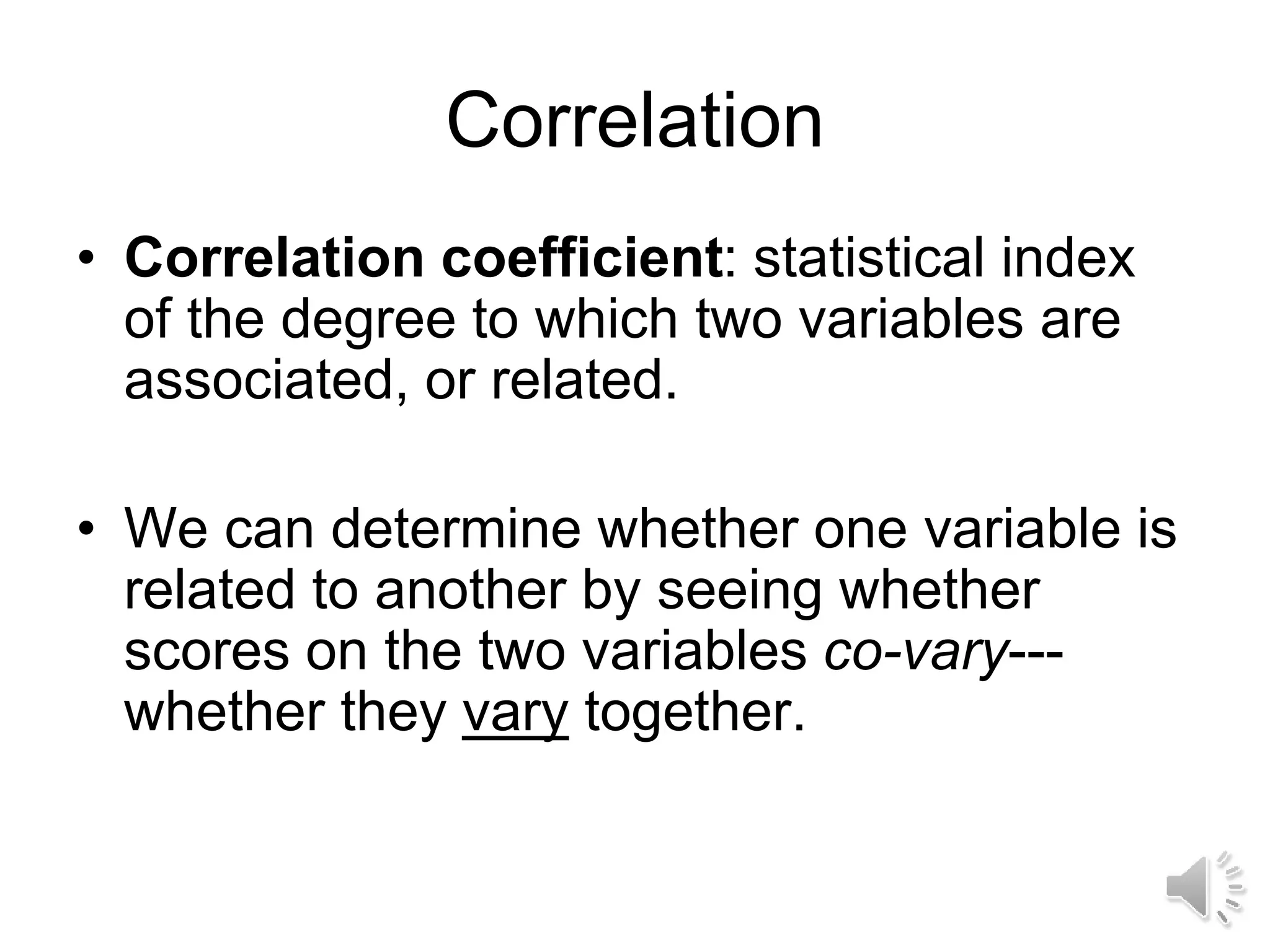 Correlation
• Correlation coefficient: statistical index
of the degree to which two variables are
associated, or related.
• We can determine whether one variable is
related to another by seeing whether
scores on the two variables co-vary---
whether they vary together.
 