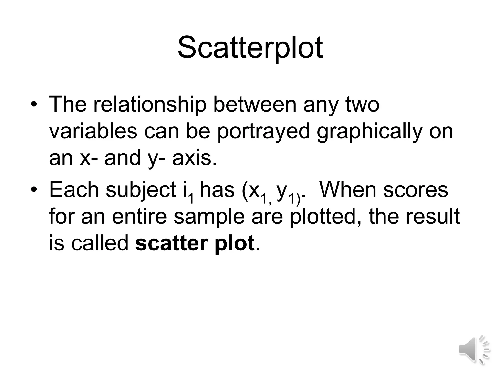 Scatterplot
• The relationship between any two
variables can be portrayed graphically on
an x- and y- axis.
• Each subject i1 has (x1, y1). When scores
for an entire sample are plotted, the result
is called scatter plot.
 