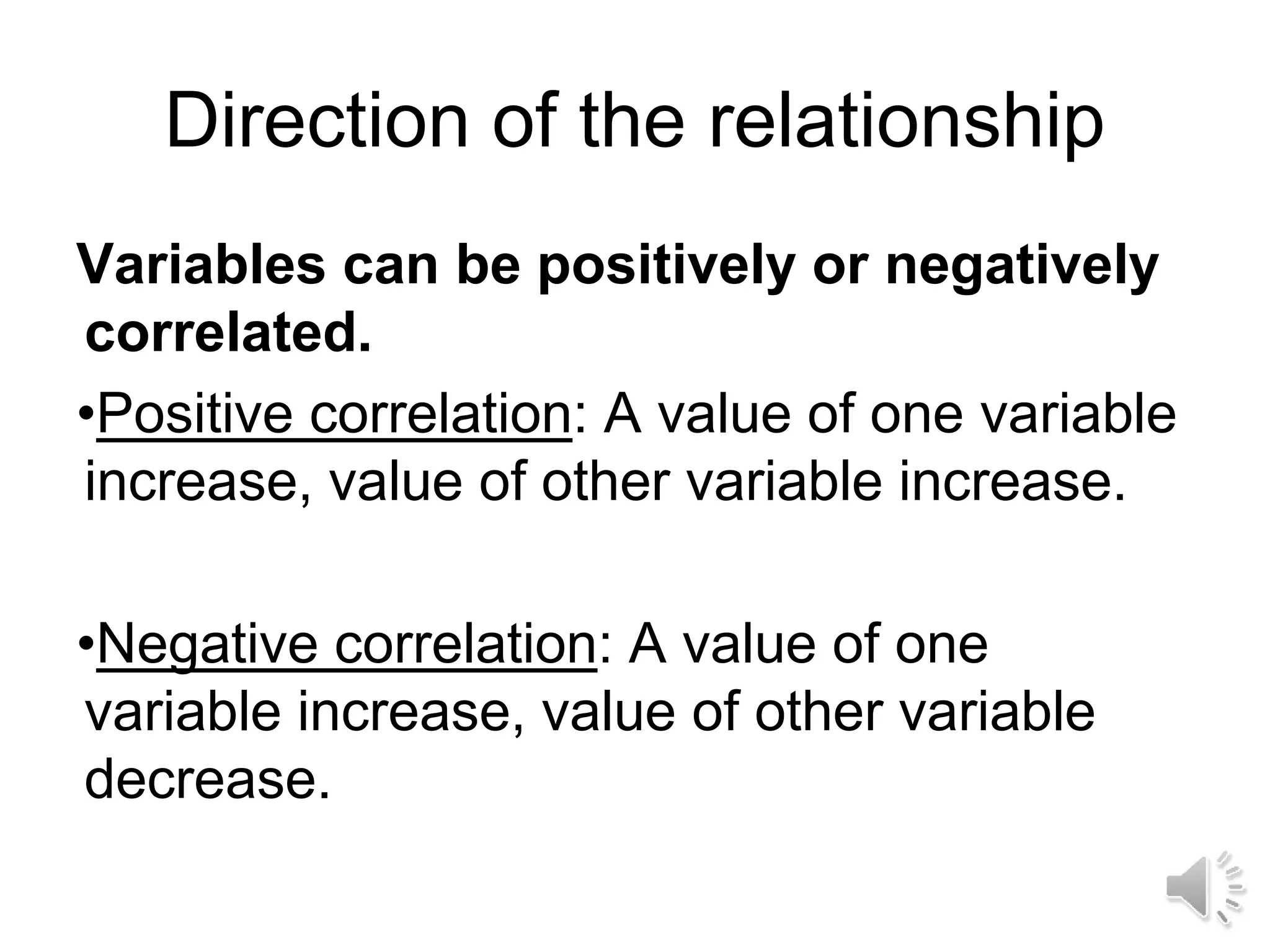 Direction of the relationship
Variables can be positively or negatively
correlated.
•Positive correlation: A value of one variable
increase, value of other variable increase.
•Negative correlation: A value of one
variable increase, value of other variable
decrease.
 