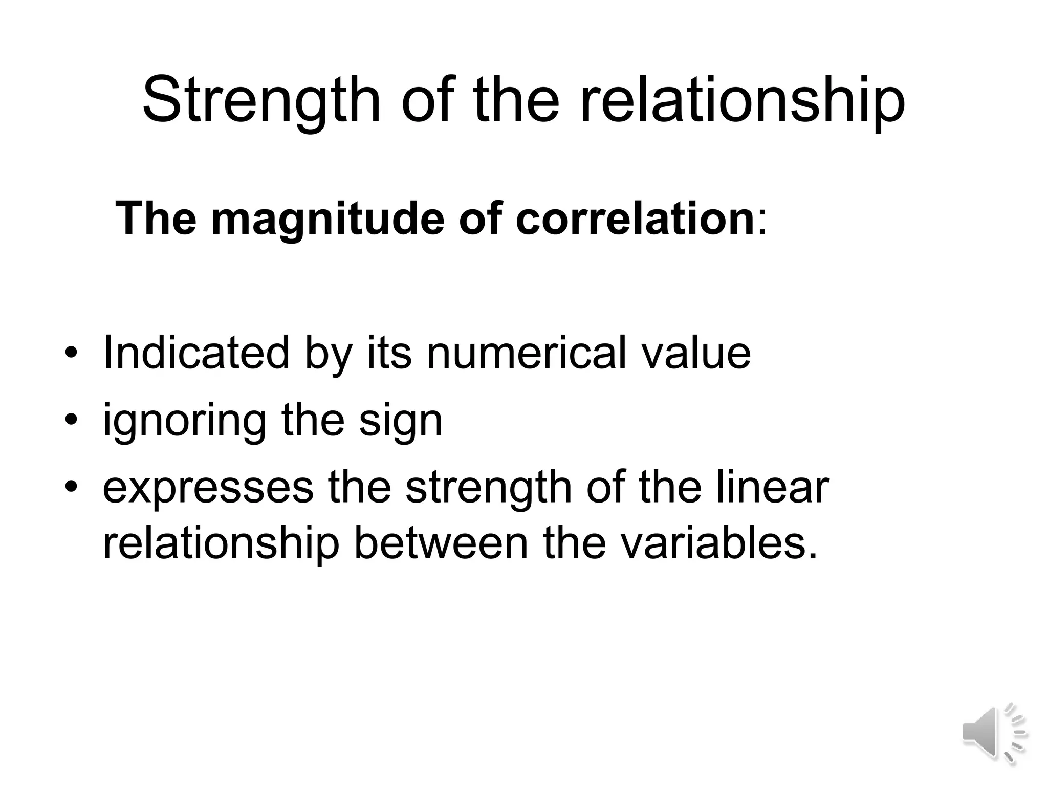 Strength of the relationship
The magnitude of correlation:
• Indicated by its numerical value
• ignoring the sign
• expresses the strength of the linear
relationship between the variables.
 