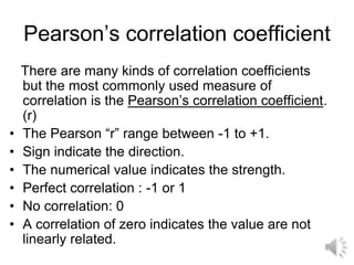 Pearson’s correlation coefficient
There are many kinds of correlation coefficients
but the most commonly used measure of
correlation is the Pearson’s correlation coefficient.
(r)
• The Pearson “r” range between -1 to +1.
• Sign indicate the direction.
• The numerical value indicates the strength.
• Perfect correlation : -1 or 1
• No correlation: 0
• A correlation of zero indicates the value are not
linearly related.
 
