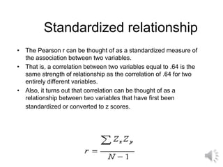 Standardized relationship
• The Pearson r can be thought of as a standardized measure of
the association between two variables.
• That is, a correlation between two variables equal to .64 is the
same strength of relationship as the correlation of .64 for two
entirely different variables.
• Also, it turns out that correlation can be thought of as a
relationship between two variables that have first been
standardized or converted to z scores.
 