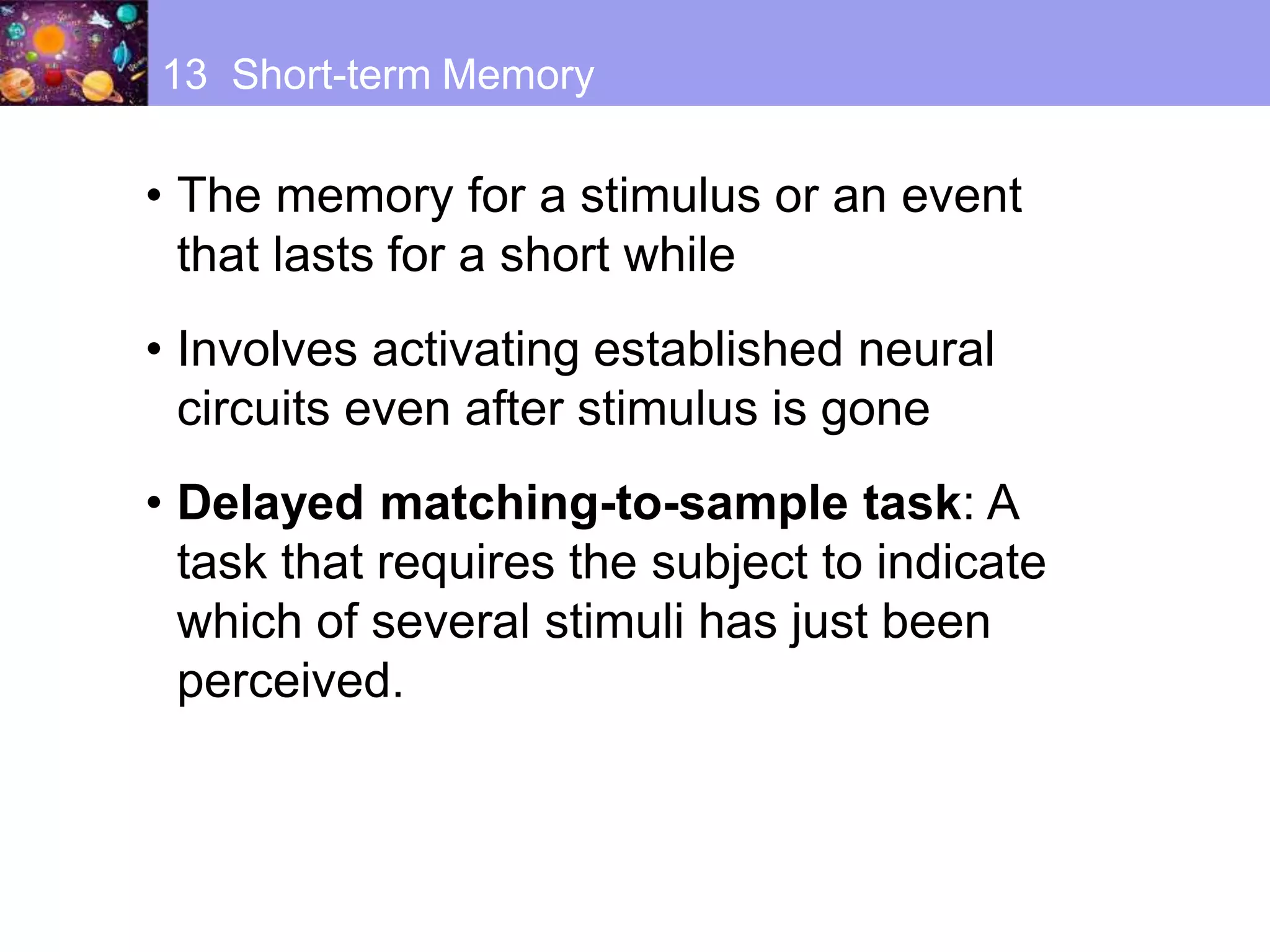 • The memory for a stimulus or an event
that lasts for a short while
• Involves activating established neural
circuits even after stimulus is gone
• Delayed matching-to-sample task: A
task that requires the subject to indicate
which of several stimuli has just been
perceived.
13 Short-term Memory
 