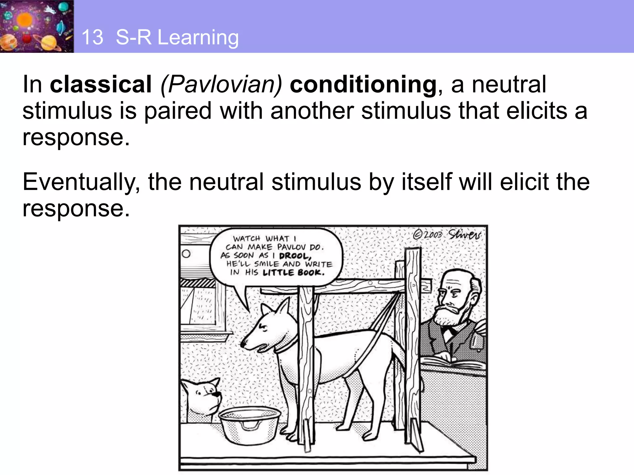 In classical (Pavlovian) conditioning, a neutral
stimulus is paired with another stimulus that elicits a
response.
Eventually, the neutral stimulus by itself will elicit the
response.
13 S-R Learning
 