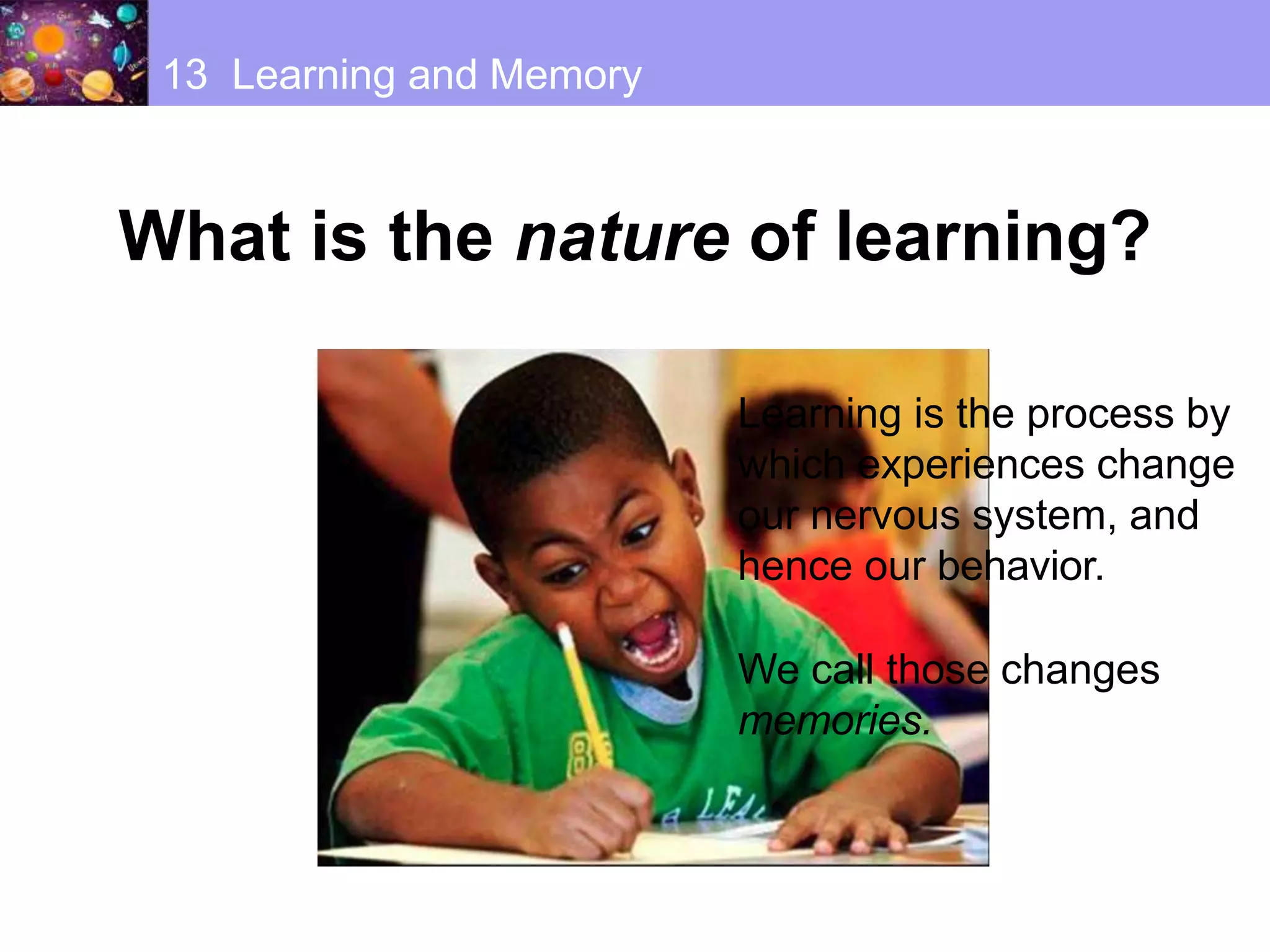 13 Learning and Memory
What is the nature of learning?
Learning is the process by
which experiences change
our nervous system, and
hence our behavior.
We call those changes
memories.
 