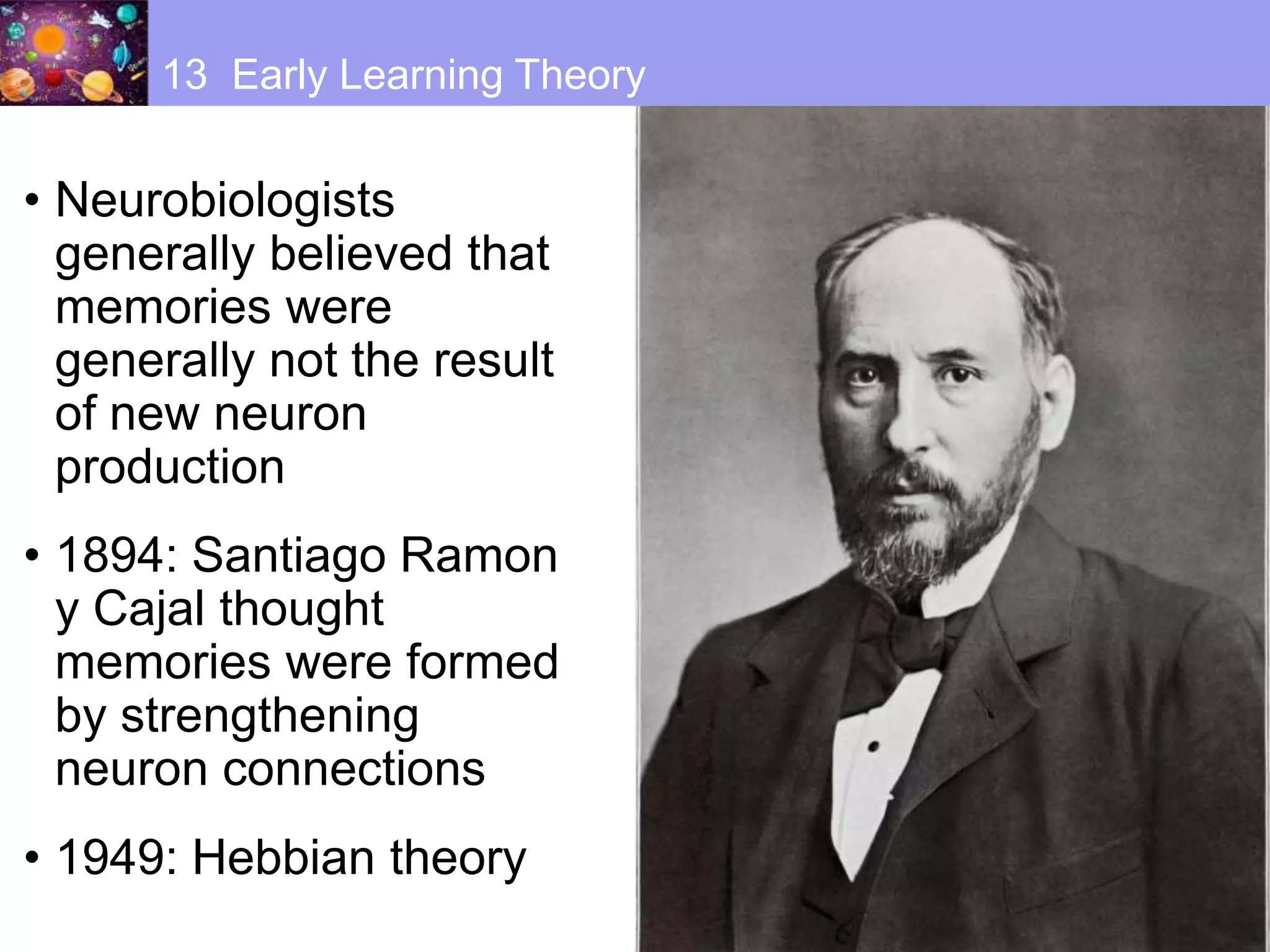 • Neurobiologists
generally believed that
memories were
generally not the result
of new neuron
production
• 1894: Santiago Ramon
y Cajal thought
memories were formed
by strengthening
neuron connections
• 1949: Hebbian theory
13 Early Learning Theory
 