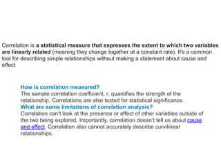 correlatio
n
Correlation is a statistical measure that expresses the extent to which two variables
are linearly related (meaning they change together at a constant rate). It's a common
tool for describing simple relationships without making a statement about cause and
effect
How is correlation measured?
The sample correlation coefficient, r, quantifies the strength of the
relationship. Correlations are also tested for statistical significance.
What are some limitations of correlation analysis?
Correlation can’t look at the presence or effect of other variables outside of
the two being explored. Importantly, correlation doesn’t tell us about cause
and effect. Correlation also cannot accurately describe curvilinear
relationships.
 