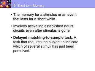• The memory for a stimulus or an event
that lasts for a short while
• Involves activating established neural
circuits even after stimulus is gone
• Delayed matching-to-sample task: A
task that requires the subject to indicate
which of several stimuli has just been
perceived.
13 Short-term Memory
 