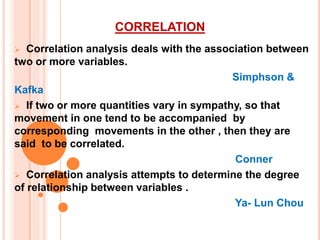 CORRELATION
 Correlation analysis deals with the association between
two or more variables.
Simphson &
Kafka
 If two or more quantities vary in sympathy, so that
movement in one tend to be accompanied by
corresponding movements in the other , then they are
said to be correlated.
Conner
 Correlation analysis attempts to determine the degree
of relationship between variables .
Ya- Lun Chou
 