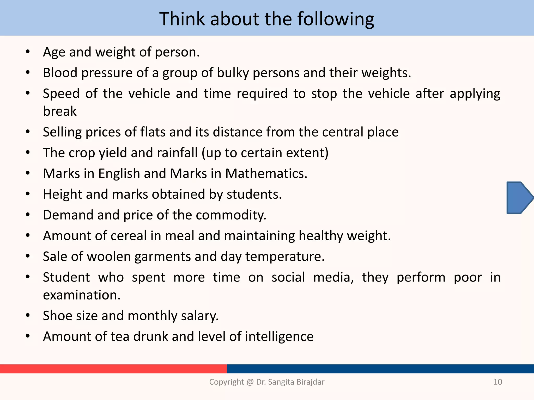 Think about the following
• Age and weight of person.
• Blood pressure of a group of bulky persons and their weights.
• Speed of the vehicle and time required to stop the vehicle after applying
break
• Selling prices of flats and its distance from the central place
• The crop yield and rainfall (up to certain extent)
• Marks in English and Marks in Mathematics.
• Height and marks obtained by students.
• Demand and price of the commodity.
• Amount of cereal in meal and maintaining healthy weight.
• Sale of woolen garments and day temperature.
• Student who spent more time on social media, they perform poor in
examination.
• Shoe size and monthly salary.
• Amount of tea drunk and level of intelligence
Copyright @ Dr. Sangita Birajdar 10
 