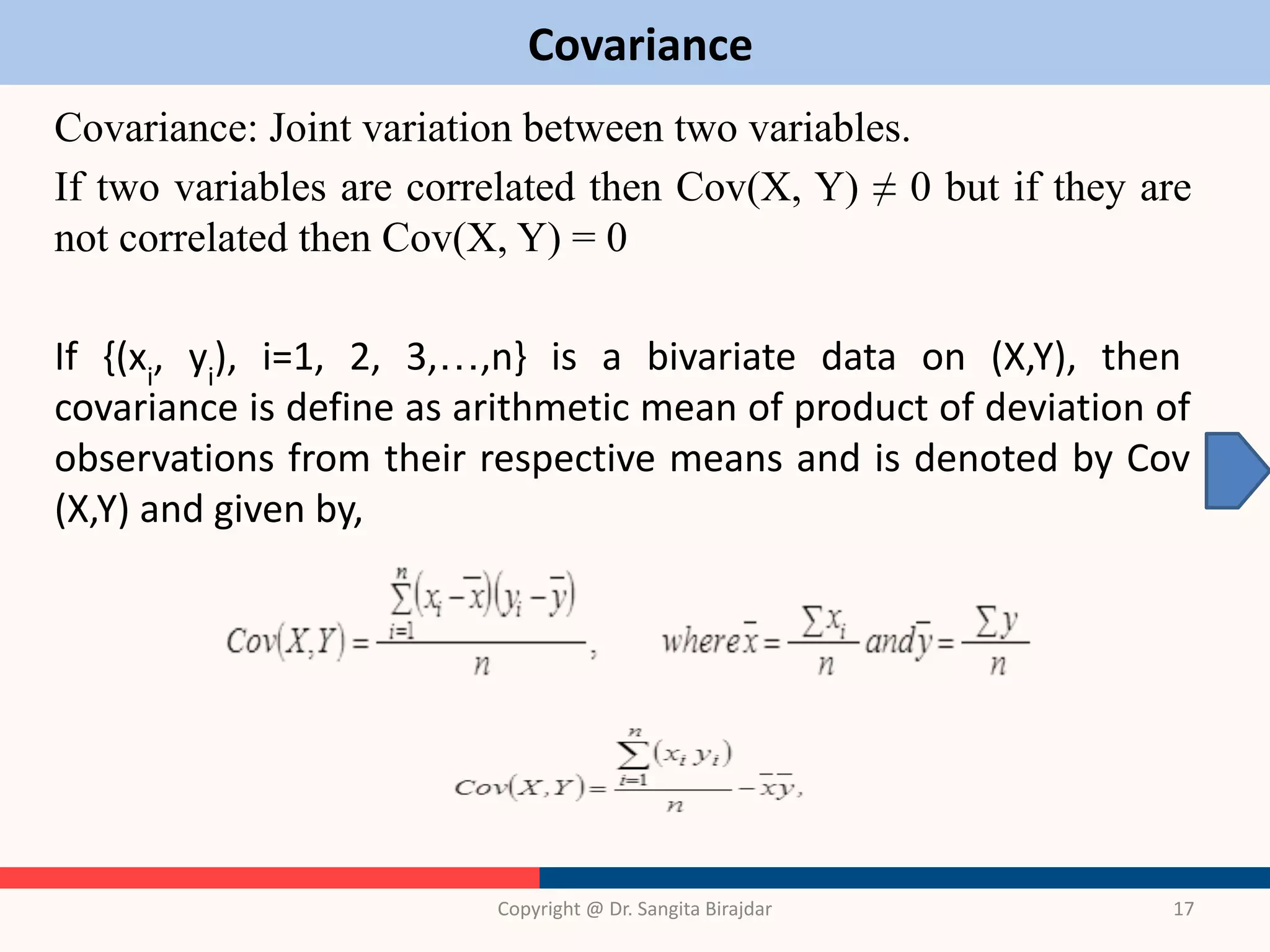 Covariance
Covariance: Joint variation between two variables.
If two variables are correlated then Cov(X, Y) ≠ 0 but if they are
not correlated then Cov(X, Y) = 0
If {(xi
, yi
), i=1, 2, 3,…,n} is a bivariate data on (X,Y), then
covariance is define as arithmetic mean of product of deviation of
observations from their respective means and is denoted by Cov
(X,Y) and given by,
Copyright @ Dr. Sangita Birajdar 17
 