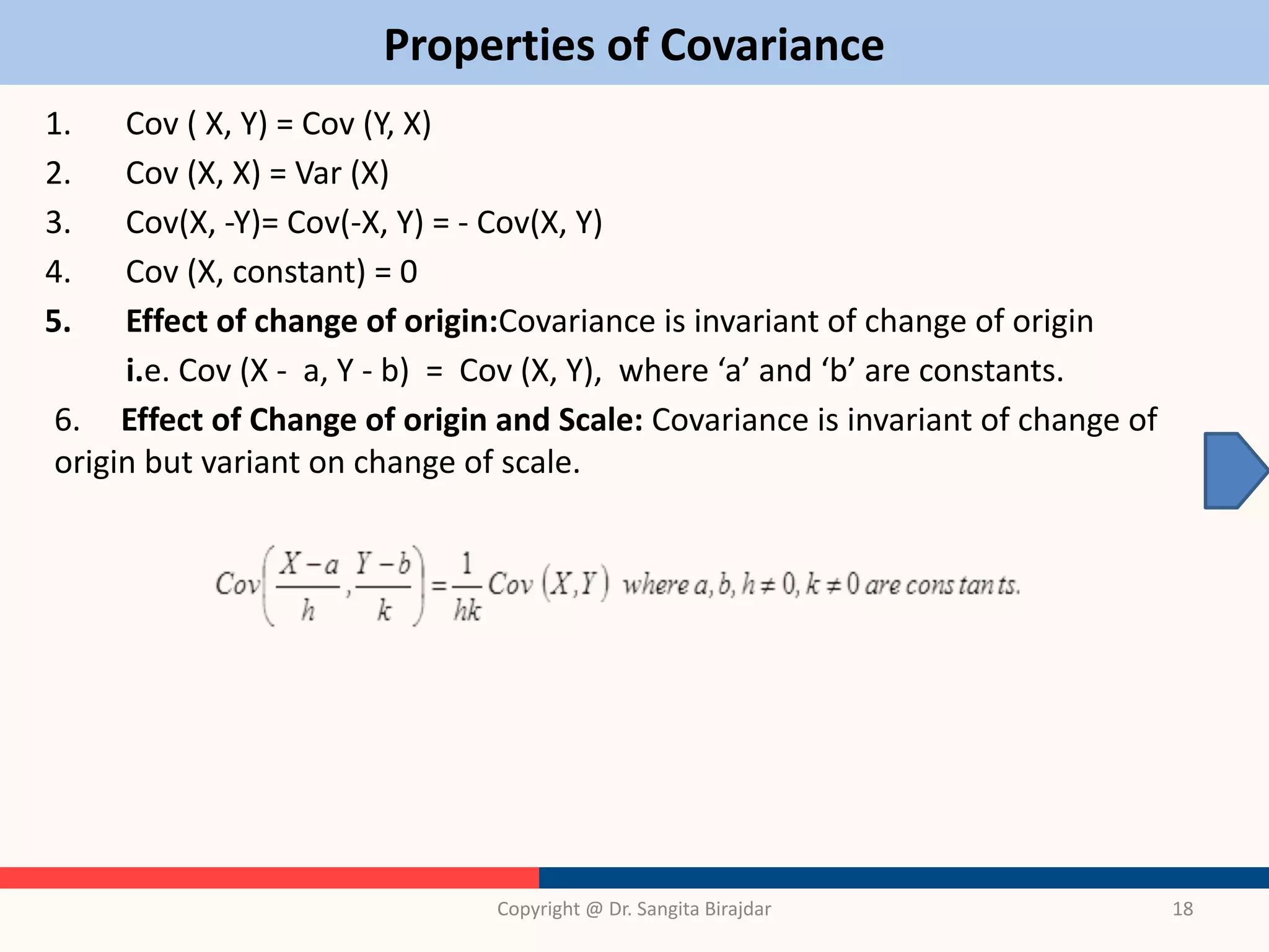 Properties of Covariance
1. Cov ( X, Y) = Cov (Y, X)
2. Cov (X, X) = Var (X)
3. Cov(X, -Y)= Cov(-X, Y) = - Cov(X, Y)
4. Cov (X, constant) = 0
5. Effect of change of origin:Covariance is invariant of change of origin
i.e. Cov (X - a, Y - b) = Cov (X, Y), where ‘a’ and ‘b’ are constants.
6. Effect of Change of origin and Scale: Covariance is invariant of change of
origin but variant on change of scale.
Copyright @ Dr. Sangita Birajdar 18
 