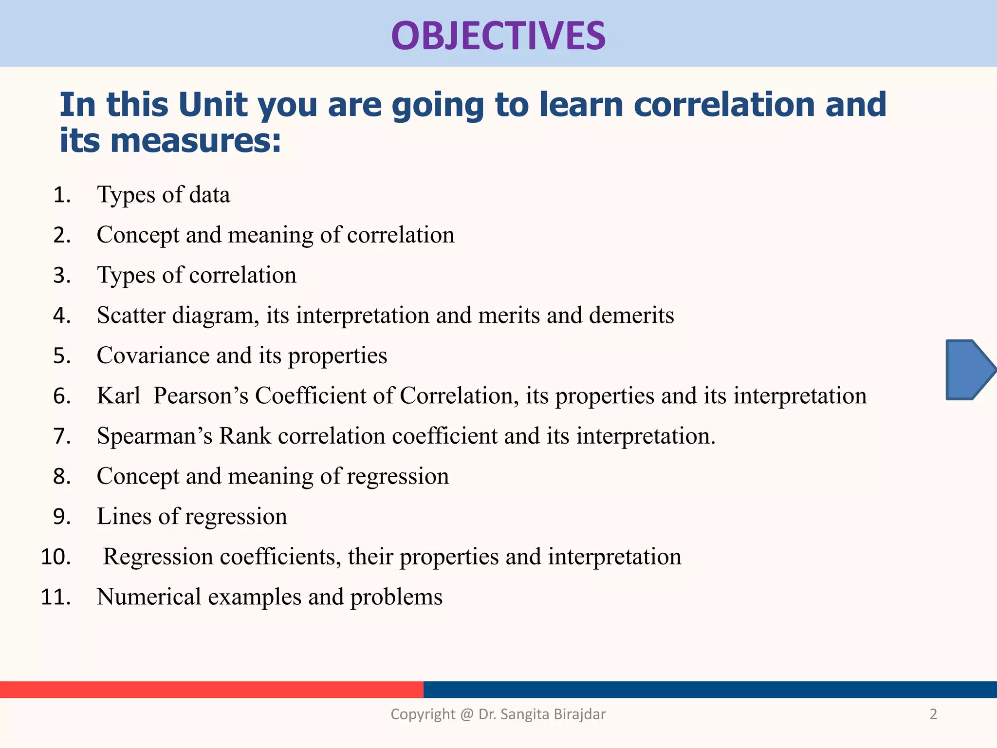 OBJECTIVES
In this Unit you are going to learn correlation and
its measures:
1. Types of data
2. Concept and meaning of correlation
3. Types of correlation
4. Scatter diagram, its interpretation and merits and demerits
5. Covariance and its properties
6. Karl Pearson’s Coefficient of Correlation, its properties and its interpretation
7. Spearman’s Rank correlation coefficient and its interpretation.
8. Concept and meaning of regression
9. Lines of regression
10. Regression coefficients, their properties and interpretation
11. Numerical examples and problems
Copyright @ Dr. Sangita Birajdar 2
 