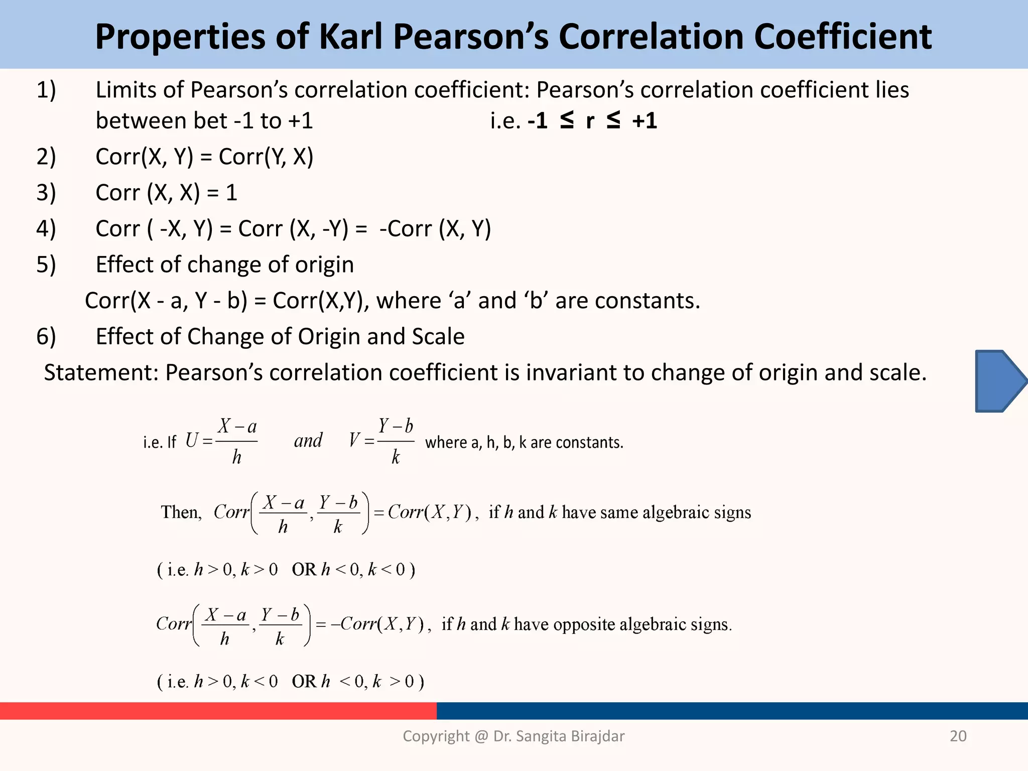 Properties of Karl Pearson’s Correlation Coefficient
1) Limits of Pearson’s correlation coefficient: Pearson’s correlation coefficient lies
between bet -1 to +1 i.e. -1 ≤ r ≤ +1
2) Corr(X, Y) = Corr(Y, X)
3) Corr (X, X) = 1
4) Corr ( -X, Y) = Corr (X, -Y) = -Corr (X, Y)
5) Effect of change of origin
Corr(X - a, Y - b) = Corr(X,Y), where ‘a’ and ‘b’ are constants.
6) Effect of Change of Origin and Scale
Statement: Pearson’s correlation coefficient is invariant to change of origin and scale.
Copyright @ Dr. Sangita Birajdar 20
 